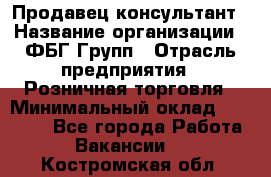 Продавец-консультант › Название организации ­ ФБГ Групп › Отрасль предприятия ­ Розничная торговля › Минимальный оклад ­ 20 000 - Все города Работа » Вакансии   . Костромская обл.